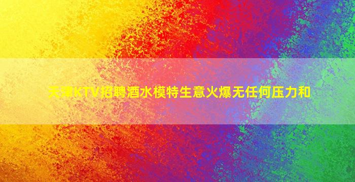 天津KTV招聘酒水模特生意火爆无任何压力和